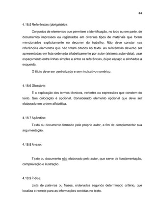 44
4.18.5 Referências (obrigatório):
Conjuntos de elementos que permitem a identificação, no todo ou em parte, de
documentos impressos ou registrados em diversos tipos de materiais que foram
mencionados explicitamente no decorrer do trabalho. Não deve constar nas
referências elementos que não foram citados no texto. As referências deverão ser
apresentadas em lista ordenada alfabeticamente por autor (sistema autor-data), usar
espaçamento entre linhas simples e entre as referências, duplo espaço e alinhados à
esquerda.
O título deve ser centralizado e sem indicativo numérico.
4.18.6 Glossário:
É a explicação dos termos técnicos, verbetes ou expressões que constem do
texto. Sua colocação é opcional. Considerado elemento opcional que deve ser
elaborado em ordem alfabética.
4.18.7 Apêndice:
Texto ou documento formado pelo próprio autor, a fim de complementar sua
argumentação.
4.18.8 Anexo:
Texto ou documento não elaborado pelo autor, que serve de fundamentação,
comprovação e ilustração.
4.18.9 Índice:
Lista de palavras ou frases, ordenadas segundo determinado critério, que
localiza e remete para as informações contidas no texto.
 
