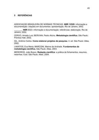 45
5 REFERÊNCIAS
ASSOCIAÇÃO BRASILEIRA DE NORMAS TÉCNICAS. NBR 12520: informação e
documentação: citações em documentos: apresentação. Rio de Janeiro, 2002.
_______. NBR 6023: informação e documentação: referências: elaboração. Rio de
Janeiro, 2002.
CERVO, Amado Luiz; BERVIAN, Pedro Alcino. Metodologia científica. São Paulo:
Prentice Hall, 2002.
GIL, Antônio Carlos. Como elaborar projetos de pesquisa. 4. ed. São Paulo: Atlas,
2002.
LAKATOS, Eva Maria; MARCONI, Marina de Andrade. Fundamentos da
metodologia científica. São Paulo: Atlas, 2003.
MEDEIROS, João Bosco. Redação científica: a prática de fichamentos, resumos,
resenhas. 6.ed. São Paulo: Atlas, 2004.
 