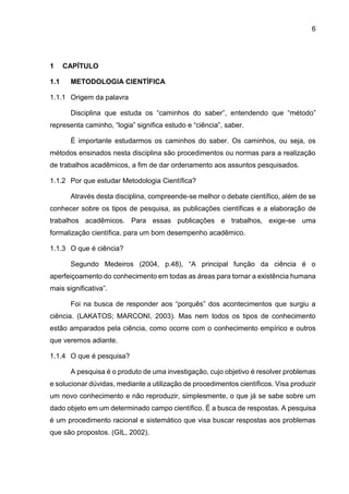 6
1 CAPÍTULO
1.1 METODOLOGIA CIENTÍFICA
1.1.1 Origem da palavra
Disciplina que estuda os “caminhos do saber”, entendendo que “método”
representa caminho, “logia” significa estudo e “ciência”, saber.
É importante estudarmos os caminhos do saber. Os caminhos, ou seja, os
métodos ensinados nesta disciplina são procedimentos ou normas para a realização
de trabalhos acadêmicos, a fim de dar ordenamento aos assuntos pesquisados.
1.1.2 Por que estudar Metodologia Científica?
Através desta disciplina, compreende-se melhor o debate científico, além de se
conhecer sobre os tipos de pesquisa, as publicações científicas e a elaboração de
trabalhos acadêmicos. Para essas publicações e trabalhos, exige-se uma
formalização científica, para um bom desempenho acadêmico.
1.1.3 O que é ciência?
Segundo Medeiros (2004, p.48), “A principal função da ciência é o
aperfeiçoamento do conhecimento em todas as áreas para tornar a existência humana
mais significativa”.
Foi na busca de responder aos “porquês” dos acontecimentos que surgiu a
ciência. (LAKATOS; MARCONI, 2003). Mas nem todos os tipos de conhecimento
estão amparados pela ciência, como ocorre com o conhecimento empírico e outros
que veremos adiante.
1.1.4 O que é pesquisa?
A pesquisa é o produto de uma investigação, cujo objetivo é resolver problemas
e solucionar dúvidas, mediante a utilização de procedimentos científicos. Visa produzir
um novo conhecimento e não reproduzir, simplesmente, o que já se sabe sobre um
dado objeto em um determinado campo científico. É a busca de respostas. A pesquisa
é um procedimento racional e sistemático que visa buscar respostas aos problemas
que são propostos. (GIL, 2002).
 