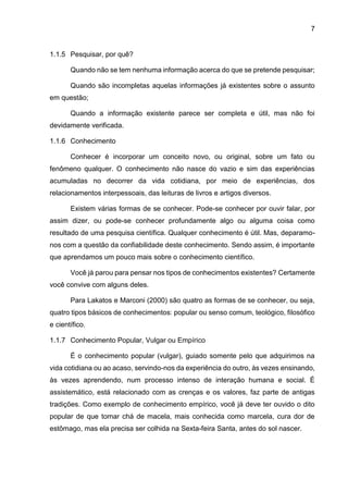 7
1.1.5 Pesquisar, por quê?
Quando não se tem nenhuma informação acerca do que se pretende pesquisar;
Quando são incompletas aquelas informações já existentes sobre o assunto
em questão;
Quando a informação existente parece ser completa e útil, mas não foi
devidamente verificada.
1.1.6 Conhecimento
Conhecer é incorporar um conceito novo, ou original, sobre um fato ou
fenômeno qualquer. O conhecimento não nasce do vazio e sim das experiências
acumuladas no decorrer da vida cotidiana, por meio de experiências, dos
relacionamentos interpessoais, das leituras de livros e artigos diversos.
Existem várias formas de se conhecer. Pode-se conhecer por ouvir falar, por
assim dizer, ou pode-se conhecer profundamente algo ou alguma coisa como
resultado de uma pesquisa científica. Qualquer conhecimento é útil. Mas, deparamo-
nos com a questão da confiabilidade deste conhecimento. Sendo assim, é importante
que aprendamos um pouco mais sobre o conhecimento científico.
Você já parou para pensar nos tipos de conhecimentos existentes? Certamente
você convive com alguns deles.
Para Lakatos e Marconi (2000) são quatro as formas de se conhecer, ou seja,
quatro tipos básicos de conhecimentos: popular ou senso comum, teológico, filosófico
e científico.
1.1.7 Conhecimento Popular, Vulgar ou Empírico
É o conhecimento popular (vulgar), guiado somente pelo que adquirimos na
vida cotidiana ou ao acaso, servindo-nos da experiência do outro, às vezes ensinando,
às vezes aprendendo, num processo intenso de interação humana e social. É
assistemático, está relacionado com as crenças e os valores, faz parte de antigas
tradições. Como exemplo de conhecimento empírico, você já deve ter ouvido o dito
popular de que tomar chá de macela, mais conhecida como marcela, cura dor de
estômago, mas ela precisa ser colhida na Sexta-feira Santa, antes do sol nascer.
 