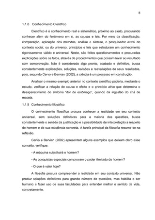 8
1.1.8 Conhecimento Científico
Científico é o conhecimento real e sistemático, próximo ao exato, procurando
conhecer além do fenômeno em si, as causas e leis. Por meio da classificação,
comparação, aplicação dos métodos, análise e síntese, o pesquisador extrai do
contexto social, ou do universo, princípios e leis que estruturam um conhecimento
rigorosamente válido e universal. Neste, são feitos questionamentos e procuradas
explicações sobre os fatos, através de procedimentos que possam levar ao resultado
com comprovação. Não é considerado algo pronto, acabado e definitivo, busca
constantemente explicações, soluções, revisões e reavaliações de seus resultados,
pois, segundo Cervo e Bervian (2002), a ciência é um processo em construção.
Analisar o mesmo exemplo anterior no contexto científico poderia, mediante o
estudo, verificar a relação de causa e efeito e o princípio ativo que determina o
desaparecimento do sintoma “dor de estômago”, quando da ingestão do chá de
macela.
1.1.9 Conhecimento filosófico
O conhecimento filosófico procura conhecer a realidade em seu contexto
universal, sem soluções definitivas para a maioria das questões, busca
constantemente o sentido da justificação e a possibilidade de interpretação a respeito
do homem e de sua existência concreta. A tarefa principal da filosofia resume-se na
reflexão.
Cervo e Bervian (2002) apresentam alguns exemplos que deixam claro esse
conceito, verifique:
- A máquina substituirá o homem?
- As conquistas espaciais comprovam o poder ilimitado do homem?
- O que é valor hoje?
A filosofia procura compreender a realidade em seu contexto universal. Não
produz soluções definitivas para grande número de questões, mas habilita o ser
humano a fazer uso de suas faculdades para entender melhor o sentido da vida,
concretamente.
 