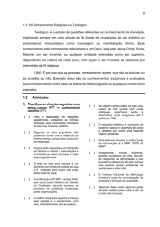 9
1.1.10 Conhecimento Religioso ou Teológico
Teológico: é o estudo de questões referentes ao conhecimento da divindade,
implicando sempre em uma atitude de fé diante de revelações de um mistério ou
sobrenatural, interpretados como mensagem ou manifestação divina. Esse
conhecimento está intimamente relacionado a um Deus, seja este Jesus Cristo, Buda,
Maomé, um ser invisível, ou qualquer entidade entendida como ser supremo,
dependendo da cultura de cada povo, com quem o ser humano se relaciona por
intermédio da fé religiosa.
OBS: É por isso que as pessoas, normalmente, dizem, que não se discute: ou
se acredita ou não. Exemplo disso são os conhecimentos adquiridos e praticados
pelos homens tendo como base os textos da Bíblia Sagrada ou quaisquer outros livros
sagrados.
1.2 Atividades
1) Classifique as situações seguintes como
senso comum (SC) ou conhecimento
científico (CC):
( ) Para a elaboração de trabalhos
acadêmicos, utilizamos as normas
definidas pela Associação Brasileira
de Normas Técnicas (ABNT).
( ) Segundo os ditos populares, não
podemos comer uva e melancia ao
mesmo tempo, porque isso causa dor
de estômago.
( ) Angino-Rub unguento é um composto
de cânfora e mentol + associações e
é indicado ao alívio da tosse e ação
descongestionante.
( ) O leite de soja sem lactose é um
alimento com proteína isolada de soja
e é indicado para quem não pode
beber leite de vaca.
( ) A certificação ISO 9001, versão 2000,
que versa sobre Sistema de Gestão
da Qualidade, garante sucesso ao
processo de qualidade implantado
pelas organizações.
( ) A melhor coisa para quando a criança
está agitada é o benzimento; com
isso, imediatamente, ela se acalma.
( ) Se alguém tomar todos os dias uma
xícara de chá quente com ervas
(carqueja, espinheira santa e
alcachofra), pode emagrecer até 5
quilos por mês.
( ) O adoçante dietético é composto de
sacarina sódica e ciclamato de sódio
e utilizado por quem está fazendo
regime alimentar.
( ) Para elaborar citações, a melhor fonte
de informações é a NBR 10520 da
ABNT.
( ) Antigamente, muitas mulheres,
quando concebiam um filho, ficavam
de resguardo na alimentação e não
lavavam a cabeça por 40 dias, porque
isso poderia causar problemas de
saúde para a vida toda.
( ) O Instituto Nacional de Metrologia
(Inmetro) cuida da normalização de
produtos e serviços de qualidade.
( ) Algumas mães usam algumas gotas
de leite materno para curar a dor de
ouvido das crianças.
 
