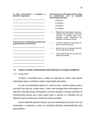 10
2) Todo conhecimento é verdadeiro e
definitivo? Argumente.
_______________________________
_______________________________
_______________________________
_______________________________
_______________________________
_______________________________
_______________________________
3) Quais são as características básicas dos
quatro tipos de conhecimento?
_______________________________
_______________________________
_______________________________
_______________________________
_______________________________
_______________________________
_______________________________
4) Correlacione as afirmações sobre os tipos
de conhecimento com as situações
apresentadas para eles.
a) Empírico
b) Científico
c) Filosófico
d) Teológico
( ) Gelatina diet (sem adição de açúcar),
contendo três vitaminas e dois sais
minerais, é indicada para quem
necessita fazer tratamento de
ingestão controlada de açúcar.
( ) O homem poderá ser produzido em
série, em tubos de ensaio.
( ) Benzer cura dor de cabeça, mas tem
de ser antes do pôr do Sol.
( ) Jesus Cristo morreu na cruz para nos
salvar dos pecados.
1.3 Leitura e estudo: pressupostos essenciais para o sucesso acadêmico
1.3.1 O que é ler?
A leitura é importante para a prática de produção de textos (nos oferece
informações sobre o conteúdo e sobre a organização dos textos).
Ler não é só decodificar palavras. E, antes de tudo, construir sentidos para o
que se lê. É por isto que, muitas vezes, o “leitor” não consegue obter informações num
texto lido. Para obter essas informações e, construir sentidos, é preciso considerar os
conhecimentos prévios que o leitor possui sobre o assunto e a interação com os
diferentes tipos de textos que circulam em nossa sociedade.
Lemos diferentes gêneros textuais que são classificados de acordo com sua
constituição e construídos a partir de condições definidas pré-estabelecidas pelo
próprio gênero.
 