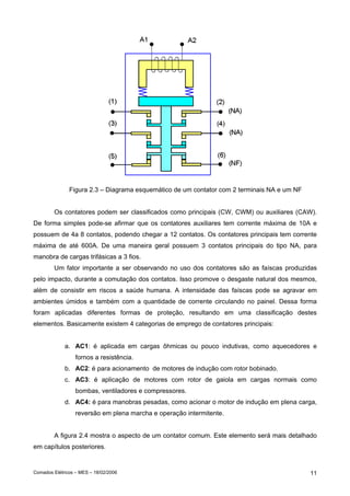 Figura 2.3 – Diagrama esquemático de um contator com 2 terminais NA e um NF


        Os contatores podem ser classificados como principais (CW, CWM) ou auxiliares (CAW).
De forma simples pode-se afirmar que os contatores auxiliares tem corrente máxima de 10A e
possuem de 4a 8 contatos, podendo chegar a 12 contatos. Os contatores principais tem corrente
máxima de até 600A. De uma maneira geral possuem 3 contatos principais do tipo NA, para
manobra de cargas trifásicas a 3 fios.
        Um fator importante a ser observando no uso dos contatores são as faíscas produzidas
pelo impacto, durante a comutação dos contatos. Isso promove o desgaste natural dos mesmos,
além de consistir em riscos a saúde humana. A intensidade das faíscas pode se agravar em
ambientes úmidos e também com a quantidade de corrente circulando no painel. Dessa forma
foram aplicadas diferentes formas de proteção, resultando em uma classificação destes
elementos. Basicamente existem 4 categorias de emprego de contatores principais:


             a. AC1: é aplicada em cargas ôhmicas ou pouco indutivas, como aquecedores e
                  fornos a resistência.
             b. AC2: é para acionamento de motores de indução com rotor bobinado.
             c. AC3: é aplicação de motores com rotor de gaiola em cargas normais como
                  bombas, ventiladores e compressores.
             d. AC4: é para manobras pesadas, como acionar o motor de indução em plena carga,
                  reversão em plena marcha e operação intermitente.


        A figura 2.4 mostra o aspecto de um contator comum. Este elemento será mais detalhado
em capítulos posteriores.


Comados Elétricos – MES – 18/02/2006                                                         11
 