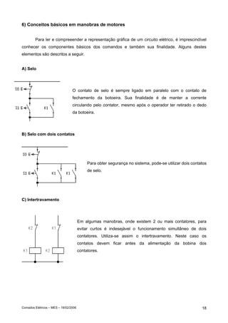 6) Conceitos básicos em manobras de motores


        Para ler e compreeender a representação gráfica de um circuito elétrico, é imprescindível
conhecer os componentes básicos dos comandos e também sua finalidade. Alguns destes
elementos são descritos a seguir.


A) Selo




                                 O contato de selo é sempre ligado em paralelo com o contato de
                                 fechamento da botoeira. Sua finalidade é de manter a corrente
                                 circulando pelo contator, mesmo após o operador ter retirado o dedo
                                 da botoeira.




B) Selo com dois contatos




                                            Para obter segurança no sistema, pode-se utilizar dois contatos
                                            de selo.




C) Intertravamento




                                       Em algumas manobras, onde existem 2 ou mais contatores, para
                                       evitar curtos é indesejável o funcionamento simultâneo de dois
                                       contatores. Utiliza-se assim o intertravamento. Neste caso os
                                       contatos devem ficar antes da alimentação da bobina dos
                                       contatores.




Comados Elétricos – MES – 18/02/2006                                                                    18
 