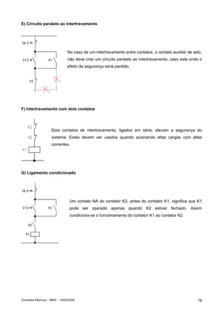 E) Circuito paralelo ao intertravamento




                               No caso de um intertravamento entre contatos, o contato auxiliar de selo,
                               não deve criar um circuito paralelo ao intertravamento, caso este onde o
                               efeito de segurança seria perdido.




F) Intertravamento com dois contatos




                    Dois contatos de intertravamento, ligados em série, elevam a segurança do
                    sistema. Estes devem ser usados quando acionando altas cargas com altas
                    correntes.




G) Ligamento condicionado




                                Um contato NA do contator K2, antes do contator K1, significa que K1
                                pode ser operado apenas quando K2 estiver fechado. Assim
                                condiciona-se o funcionamento do contator K1 ao contator K2.




Comados Elétricos – MES – 18/02/2006                                                                 19
 