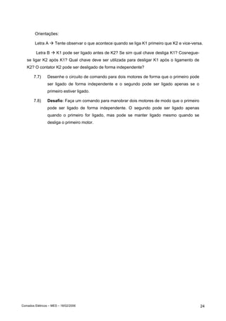 Orientações:

        Letra A       Tente observar o que acontece quando se liga K1 primeiro que K2 e vice-versa.

         Letra B       K1 pode ser ligado antes de K2? Se sim qual chave desliga K1? Cosnegue-
   se ligar K2 após K1? Qual chave deve ser utilizada para desligar K1 após o ligamento de
   K2? O contator K2 pode ser desligado de forma independente?

        7.7)     Desenhe o circuito de comando para dois motores de forma que o primeiro pode
                 ser ligado de forma independente e o segundo pode ser ligado apenas se o
                 primeiro estiver ligado.

        7.8)     Desafio: Faça um comando para manobrar dois motores de modo que o primeiro
                 pode ser ligado de forma independente. O segundo pode ser ligado apenas
                 quando o primeiro for ligado, mas pode se manter ligado mesmo quando se
                 desliga o primeiro motor.




Comados Elétricos – MES – 18/02/2006                                                             24
 
