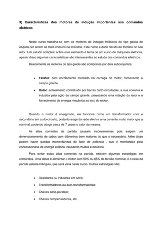 9) Características dos motores de indução importantes aos comandos
elétricos



       Neste curso trabalha-se com os motores de indução trifásicos do tipo gaiola de
esquilo por serem os mais comuns na indústria. Este nome é dado devido ao formato do seu
rotor. Um estudo completo sobre este elemento é tema de um curso de máquinas elétricas,
apesar disso algumas características são interessantes ao estudo dos comandos ellétricos.

       Basicamente os motores do tipo gaiola são compostos por dois subconjuntos:



            •     Estator: com enrolamento montado na carcaça do motor, fornecendo o
                  campo girante

            •     Rotor: enrolamento constituído por barras curto-circuitadas, a sua corrente é
                  induzida pela ação do campo girante, provocando uma rotação do rotor e o
                  fornecimento de energia mecânica ao eixo do motor.



       Quando o motor é energizado, ele funciona como um transformador com o
secundário em curto-circuito, portanto exige da rede elétrica uma corrente muito maior que a
nominal, podendo atingir cerca de 7 vezes o valor da mesma.

       As       altas   correntes   de   partida   causam   inconvenientes   pois   exigem   um
dimensionamento de cabos com diâmetros bem maiores do que o necessário. Além disso
podem haver quedas momentâneas do fator de potência , que é monitorado pela
concessionária de energia elétrica, causando multas a indústria.

       Para evitar estas altas correntes na partida, existem algumas estratégias em
comandos. Uma delas é alimentar o motor com 50% ou 65% da tensão nominal, é o caso da
partida estrela-triângulo, que será vista neste curso. Outras estratégias são:



            •     Resistores ou indutores em série;

            •     Transformadores ou auto-transformadores;

            •     Chaves série-paralelo;

            •     Chaves compensadoras, etc.
 