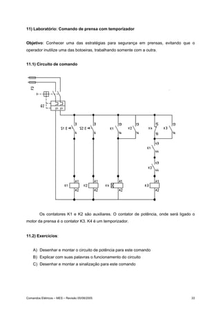 11) Laboratório: Comando de prensa com temporizador


Objetivo: Conhecer uma das estratégias para segurança em prensas, evitando que o
operador inutilize uma das botoeiras, trabalhando somente com a outra.


11.1) Circuito de comando




        Os contatores K1 e K2 são auxiliares. O contator de potência, onde será ligado o
motor da prensa é o contator K3. K4 é um temporizador.


11.2) Exercícios:


    A) Desenhar e montar o circuito de potência para este comando
    B) Explicar com suas palavras o funcionamento do circuito
    C) Desenhar e montar a sinalização para este comando




Comandos Elétricos – MES – Revisão 05/08/2005                                         33
 