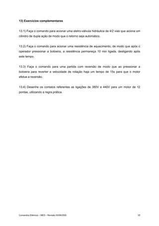 13) Exercícios complementares


13.1) Faça o comando para acionar uma eletro-válvula hidráulica de 4/2 vias que aciona um
cilindro de dupla ação de modo que o retorno seja automático.


13.2) Faça o comando para acionar uma resistência de aquecimento, de modo que após o
operador pressionar a botoeira, a resistência permaneça 10 min ligada, desligando após
este tempo.


13.3) Faça o comando para uma partida com reversão de modo que ao pressionar a
botoeira para reverter a velocidade de rotação haja um tempo de 15s para que o motor
efetue a reversão.


13.4) Desenhe os contatos referentes as ligações de 380V e 440V para um motor de 12
pontas, utilizando a regra prática.




Comandos Elétricos – MES – Revisão 05/08/2005                                          35
 