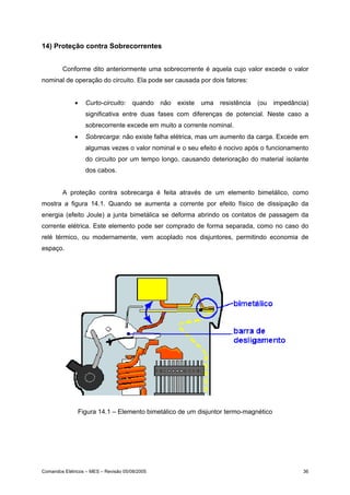 14) Proteção contra Sobrecorrentes


        Conforme dito anteriormente uma sobrecorrente é aquela cujo valor excede o valor
nominal de operação do circuito. Ela pode ser causada por dois fatores:


              •   Curto-circuito:     quando    não   existe   uma   resistência   (ou   impedância)
                  significativa entre duas fases com diferenças de potencial. Neste caso a
                  sobrecorrente excede em muito a corrente nominal.
              •   Sobrecarga: não existe falha elétrica, mas um aumento da carga. Excede em
                  algumas vezes o valor nominal e o seu efeito é nocivo após o funcionamento
                  do circuito por um tempo longo, causando deterioração do material isolante
                  dos cabos.


        A proteção contra sobrecarga é feita através de um elemento bimetálico, como
mostra a figura 14.1. Quando se aumenta a corrente por efeito físico de dissipação da
energia (efeito Joule) a junta bimetálica se deforma abrindo os contatos de passagem da
corrente elétrica. Este elemento pode ser comprado de forma separada, como no caso do
relé térmico, ou modernamente, vem acoplado nos disjuntores, permitindo economia de
espaço.




               Figura 14.1 – Elemento bimetálico de um disjuntor termo-magnético




Comandos Elétricos – MES – Revisão 05/08/2005                                                     36
 