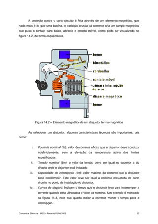 A proteção contra o curto-circuito é feita através de um elemento magnético, que
nada mais é do que uma bobina. A variação brusca da corrente cria um campo magnético
que puxa o contato para baixo, abrindo o contato móvel, como pode ser visualizado na
figura 14.2, de forma esquemática.




                 Figura 14.2 – Elemento magnético de um disjuntor termo-magnético


        Ao selecionar um disjuntor, algumas características técnicas são importantes, tais
como:


            i.     Corrente nominal (In): valor de corrente eficaz que o disjuntor deve conduzir
                   indefinidamente, sem a elevação da temperatura acima dos limites
                   especificados.
           ii.     Tensão nominal (Un): o valor da tensão deve ser igual ou superior a do
                   circuito onde o disjuntor está instalado
          iii.     Capacidade de interrupção (Icn): valor máximo da corrente que o disjuntor
                   pode interromper. Este valor deve ser igual a corrente presumida de curto
                   circuito no ponto de instalação do disjuntor.
          iv.      Curvas de disparo: Indicam o tempo que o disjuntor leva para interromper a
                   corrente quando esta ultrapassa o valor da nominal. Um exemplo é mostrado
                   na figura 14.3, note que quanto maior a corrente menor o tempo para a
                   interrupção.


Comandos Elétricos – MES – Revisão 05/08/2005                                                 37
 