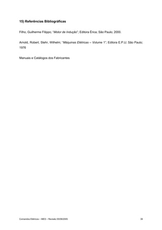 15) Referências Bibliográficas


Filho, Guilherme Filippo; “Motor de Indução”; Editora Érica; São Paulo; 2000.


Arnold, Robert, Stehr, Wilhelm; “Máquinas Elétricas – Volume 1”; Editora E.P.U; São Paulo;
1976


Manuais e Catálogos dos Fabricantes




Comandos Elétricos – MES – Revisão 05/08/2005                                           39
 