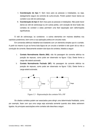 I. Coordenação do tipo 1: Sem risco para as pessoas e instalações, ou seja,
                   desligamento seguro da corrente de curto-circuito. Porém podem haver danos ao
                   contator e ao relé de sobrecarga.
             II. Coordenação do tipo 2: Sem risco para as pessoas e instalações. Não pode haver
                   danos ao relé de sobrecarga ou em outras partes, com exceção de leve fusão dos
                   contatos do contator e estes permitam uma fácil separação sem deformações
                   significativas.


        O relé de sobrecarga, os contatores            e outros elementos em maiores detalhes nos
capítulos posteriores, bem como a sua aplicação prática em circuitos reais.
        Em comandos elétricos trabalhar-se-á bastante com um elemento simples que é o contato.
A partir do mesmo é que se forma toda lógica de um circuito e também é ele quem dá ou não a
condução de corrente. Basicamente existem dois tipos de contatos, listados a seguir:


            i.     Contato Normalmente Aberto (NA): não há passagem de corrente elétrica na
                   posição de repouso, como pode ser observado na figura 1.3(a). Desta forma a
                   carga não estará acionada.
           ii.     Contato Normalmente Fechado (NF): há passagem de corrente elétrica na
                   posição de repouso, como pode ser observado na figura 1.3(b). Desta forma a
                   carga estará acionada.




                              Figura 1.3 – Representação dos contatos NA e NF


        Os citados contatos podem ser associados para atingir uma determinada finalidade, como
por exemplo, fazer com que uma carga seja acionada somente quando dois deles estiverem
ligados. As principais associações entre contatos são descritas a seguir.




Comados Elétricos – MES – 18/02/2006                                                            4
 