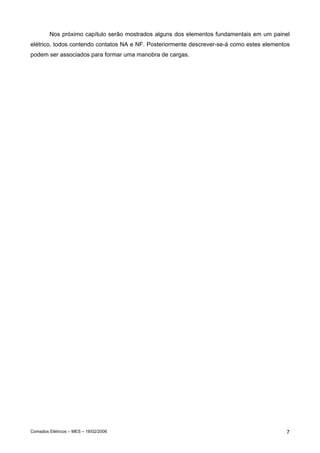 Nos próximo capítulo serão mostrados alguns dos elementos fundamentais em um painel
elétrico, todos contendo contatos NA e NF. Posteriormente descrever-se-á como estes elementos
podem ser associados para formar uma manobra de cargas.




Comados Elétricos – MES – 18/02/2006                                                       7
 
