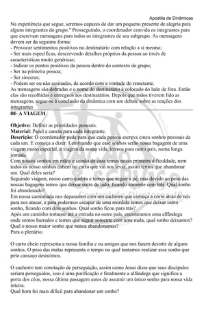 Apostila de Dinâmicas 
Na experiência que segue, seremos capazes de dar um pequeno presente de alegria para 
alguns integrantes do grupo." Prosseguindo, o coordenador convida os integrantes para 
que escrevam mensagens para todos os integrantes de seu subgrupo. As mensagens 
devem ser da seguinte forma: 
- Provocar sentimentos positivos no destinatário com relação a si mesmo; 
- Ser mais específicas, descrevendo detalhes próprios da pessoa ao invés de 
características muito genéricas; 
- Indicar os pontos positivos da pessoa dentro do contexto do grupo; 
- Ser na primeira pessoa; 
- Ser sinceras; 
- Podem ser ou não assinadas, de acordo com a vontade do remetente. 
As mensagens são dobradas e o nome do destinatário é colocado do lado de fora. Então 
elas são recolhidas e entregues aos destinatários. Depois que todos tiverem lido as 
mensagens, segue-se à conclusão da dinâmica com um debate sobre as reações dos 
integrantes 
08- A VIAGEM 
Objetivo: Definir as prioridades pessoais. 
Material: Papel e caneta para cada integrante. 
Descrição: O coordenador pede para que cada pessoa escreva cinco sonhos pessoais de 
cada um. E começa a dizer: Lembrando que esse sonhos serão nossa bagagem de uma 
viagem muito especial, a viagem da nossa vida, iremos para outro país, numa longa 
jornada. 
Com nossos sonhos em mãos e saindo de casa temos nossa primeira dificuldade, nem 
todos os nosso sonhos cabem no carro que vai nos levar, assim temos que abandonar 
um. Qual deles seria? 
Seguindo viagem, nosso carro quebra e temos que seguir a pé, mas devido ao peso das 
nossas bagagens temos que deixar outra de lado, ficando somente com três. Qual sonho 
foi abandonado? 
Em nossa caminhada nos deparamos com um cachorro que começa a corre atrás de nós 
para nos atacar, e para podermos escapar de uma mordida temos que deixar outro 
sonho, ficando com dois sonhos. Qual sonho ficou para trás? 
Após um caminho tortuoso até a entrada no outro país, encontramos uma alfândega 
onde somos barrados e temos que seguir somente com uma mala, qual sonho deixamos? 
Qual o nosso maior sonho que nunca abandonamos? 
Para o plenário: 
O carro cheio representa a nossa família e ou amigos que nos fazem desistir de alguns 
sonhos. O peso das malas representa o tempo no qual tentamos realizar esse sonho que 
pelo cansaço desistimos. 
O cachorro tem conotação de perseguição, assim como Jesus disse que seus discípulos 
seriam perseguidos, isso é uma purificação e finalmente a alfândega que significa a 
porta dos céus, nossa última passagem antes de assumir um único sonho para nossa vida 
inteira. 
Qual hora foi mais difícil para abandonar um sonho? 
 