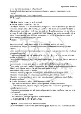 Apostila de Dinâmicas 
O que me motiva durante as dificuldades? 
Que retribuição devo esperar se seguir corretamente todos os meus passos nesta 
viagem? 
qual a retribuição que Deus deu para mim? 
09- A MACA 
Objetivo: Avaliar nossos laços de amizade 
Material: papel e caneta para cada um 
Descrição: Primeiro se lê o texto base do evangelho: a cura do paralítico que é levado 
pelos seus amigos. (Lc 5,17-26: Mc 2,1-12; Mt 9,1-8). Assim coordenador distribui a 
folha e caneta para todos, e pede para que cada um desenhe uma maca em sua folha. e 
na ponta de cada braço cada um deve escrever o nome de um amigo que nos levaria a 
Jesus. Depois pede-se para desenhar outra maca e no meio dela colocar o nome de 
quatro amigos que levaríamos para Jesus. 
Plenário: 
Assumimos nossa condição de amigo de levar nossos amigos até Jesus? 
Existem quatro amigos verdadeiros que se tenham comprometido a suportar-me 
sempre? 
Conto incondicionalmente com quatro pessoas para as quais eu sou mais importante de 
o que qualquer coisa? 
Tenho quatro pessoas que me levantam, se caio, e corrigem, se erro, que me animam 
quando desanimo? 
Tenho quatro confidentes, aos quais posso compartilhar minhas lutas, êxitos, fracassos e 
tentações? 
Existem quatro pessoas com quem eu não divido um trabalho e sim uma vida? 
Posso contar com quatro amigos verdadeiros, que não me abandonariam nos momentos 
difíceis, pois não me amam pelo que faço, mas, pelo que sou? 
Sou incondicional de quatro pessoas? 
Há quatro pessoas que podem tocar na porta da minha casa a qualquer hora? 
Há quatro pessoas que, em dificuldades econômicas, recorreriam a mim? 
Há quatro pessoas que sabem serem mais importantes para mim, que meu trabalho, 
descanso ou planos? 
No trecho do evangelho observamos alguma coisas como? 
- Lugar onde uns necessitam ajuda e outros prestam o serviço necessário. 
- O ambiente de amor, onde os amigos carregam o mais necessitado que não pode 
caminhar por si mesmo. 
- Os amigos se comprometem a ir juntos a Jesus, conduzindo o enfermo para que seja 
curado por ele. 
- Deixar-se servir pelos irmãos 
- Uma vez curado, carregar o peso da responsabilidade. 
10- JUVENTUDE E COMUNICAÇÃO 
Objetivo: Criar comunicação fraterna e madura. 
Desenvolvimento: distribuir aos participantes papel e convidá-los a fazer um desenho 
 