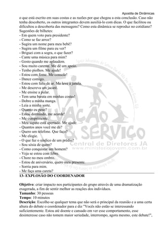 Apostila de Dinâmicas 
o que está escrito em suas costas e as razões por que chegou a esta conclusão. Caso não 
tenha descoberto, os outros integrantes devem auxiliá-lo com dicas. O que facilitou ou 
dificultou a descoberta das mensagens? Como esta dinâmica se reproduz no cotidiano? 
Sugestões de bilhetes: 
- Em quem voto para presidente? 
- Como se faz arroz? 
- Sugira um nome para meu bebê? 
- Sugira um filme para eu ver? 
- Briguei com a sogra, o que fazer? 
- Cante uma música para mim? 
- Gosto quando me aplaudem. 
- Sou muito carente. Me dê um apoio. 
- Tenho piolhos. Me ajude! 
- Estou com fome. Me console! 
- Dance comigo. 
- Estou com falta de ar. Me leve à janela. 
- Me descreva um jacaré. 
- Me ensine a pular. 
- Tem uma barata em minhas costas! 
- Dobre a minha manga. 
- Leia a minha sorte. 
- Quanto eu peso? 
- Estou dormindo, me acorde! 
- Me cumprimente. 
- Meu sapato está apertado. Me ajude. 
- Quantos anos você me dá? 
- Quero um telefone. Que faço? 
- Me elogie. 
- O que faz o síndico de um prédio? 
- Sou sósia de quem? 
- Como conquistar um homem? 
- Veja se estou com febre. 
- Chore no meu ombro. 
- Estou de aniversário, quero meu presente. 
- Sorria para mim. 
- Me faça uma careta? 
13- EXPLOSÃO DO COORDENADOR 
Objetivo: criar impacto nos participantes do grupo através de uma dramatização 
exagerada, a fim de sentir melhor as reações dos indivíduos. 
Tamanho: 30 pessoas 
Tempo: 10 minutos 
Descrição: Escolhe-se qualquer tema que não será o principal da reunião e a uma certa 
altura do debate o coordenador para e diz "Vocês não estão se interessando 
suficientemente. Estou até doente e cansado em ver esse comportamento, esse 
desinteresse caso não tomem maior seriedade, interrompo, agora mesmo, este debate!", 
 