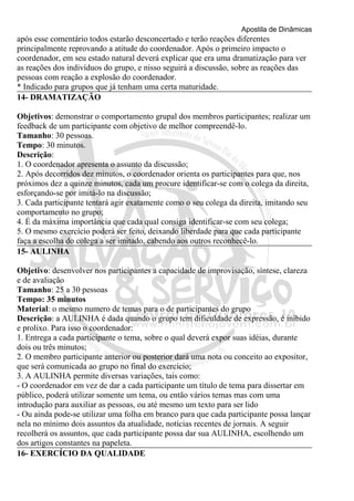 Apostila de Dinâmicas 
após esse comentário todos estarão desconcertado e terão reações diferentes 
principalmente reprovando a atitude do coordenador. Após o primeiro impacto o 
coordenador, em seu estado natural deverá explicar que era uma dramatização para ver 
as reações dos indivíduos do grupo, e nisso seguirá a discussão, sobre as reações das 
pessoas com reação a explosão do coordenador. 
* Indicado para grupos que já tenham uma certa maturidade. 
14- DRAMATIZAÇÃO 
Objetivos: demonstrar o comportamento grupal dos membros participantes; realizar um 
feedback de um participante com objetivo de melhor compreendê-lo. 
Tamanho: 30 pessoas. 
Tempo: 30 minutos. 
Descrição: 
1. O coordenador apresenta o assunto da discussão; 
2. Após decorridos dez minutos, o coordenador orienta os participantes para que, nos 
próximos dez a quinze minutos, cada um procure identificar-se com o colega da direita, 
esforçando-se por imitá-lo na discussão; 
3. Cada participante tentará agir exatamente como o seu colega da direita, imitando seu 
comportamento no grupo; 
4. É da máxima importância que cada qual consiga identificar-se com seu colega; 
5. O mesmo exercício poderá ser feito, deixando liberdade para que cada participante 
faça a escolha do colega a ser imitado, cabendo aos outros reconhecê-lo. 
15- AULINHA 
Objetivo: desenvolver nos participantes a capacidade de improvisação, síntese, clareza 
e de avaliação 
Tamanho: 25 a 30 pessoas 
Tempo: 35 minutos 
Material: o mesmo numero de temas para o de participantes do grupo 
Descrição: a AULINHA é dada quando o grupo tem dificuldade de expressão, é inibido 
e prolixo. Para isso o coordenador: 
1. Entrega a cada participante o tema, sobre o qual deverá expor suas idéias, durante 
dois ou três minutos; 
2. O membro participante anterior ou posterior dará uma nota ou conceito ao expositor, 
que será comunicada ao grupo no final do exercício; 
3. A AULINHA permite diversas variações, tais como: 
- O coordenador em vez de dar a cada participante um título de tema para dissertar em 
público, poderá utilizar somente um tema, ou então vários temas mas com uma 
introdução para auxiliar as pessoas, ou até mesmo um texto para ser lido 
- Ou ainda pode-se utilizar uma folha em branco para que cada participante possa lançar 
nela no mínimo dois assuntos da atualidade, notícias recentes de jornais. A seguir 
recolherá os assuntos, que cada participante possa dar sua AULINHA, escolhendo um 
dos artigos constantes na papeleta. 
16- EXERCÍCIO DA QUALIDADE 
 