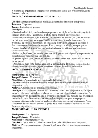 Apostila de Dinâmicas 
5. No final da experiência, seguem-se os comentários não só dos protagonistas, como 
dos observadores. 
23- EXERCÍCIO DO BOMBARDEIO INTENSO 
Objetivo: Expressar sentimentos positivos, de carinho e afeto com uma pessoa 
Tamanho: 25 pessoas 
Tempo: 2 minutos por pessoas 
Descrição: 
- O coordenador inicia, explicando ao grupo como a afeição se baseia na formação de 
ligações emocionais, é geralmente a última fase a emergir na evolução do 
relacionamento humano, após a inclusão e o controle, na inclusão, as pessoas têm de 
encontrar-se umas com as outras e decidir se continuam seu relacionamento. Os 
problemas de controle exigem que as pessoas se confrontem umas com as outras e 
descubram como desejam relacionar-se. Para prosseguir a relação, cumpre que se 
formem ligações afetivas, e elas têm então de abraçar-se, a fim de que se crie um 
vínculo duradouro. 
- Feita a explicação o coordenador pede aos participantes que digam à uma pessoa todos 
os sentimentos positivos que têm por ela. 
- A pessoa apenas ouve, podendo permanecer no círculo ou sair dele e ficar de costas 
para o grupo. 
- O impacto é mais forte quando cada um se coloca diante da pessoa, toca-a, olha nos 
olhos e lhe fala diretamente, que é uma outra maneira de realizar a dinâmica. 
24- TROCANDO CRACHÁS 
Participantes: 15 a 30 pessoas 
Tempo Estimado: 20 minutos 
Modalidade: Apresentação e Memorização de Nomes. 
Objetivo: Facilitar a memorização dos nomes e um melhor conhecimento entre os 
integrantes. 
Material: Crachás com os nomes dos integrantes. 
Descrição: O coordenador distribui os crachás aos respectivos integrantes. Após algum 
tempo recolhem-se os crachás e cada um recebe um crachá que não deve ser o seu. Os 
integrantes devem passear pela sala a procura do integrante que possui o seu crachá para 
recebê-lo de volta. Neste momento, ambos devem aproveitar para uma pequena 
conversa informal, onde procurem conhecer algo novo sobre o outro integrante. Após 
todos terem retomado seus crachás, o grupo deve debater sobre as diferentes reações 
durante a experiência. 
25- RECORDAÇÕES DA INFÂNCIA 
Participantes: 7 a 15 pessoas 
Tempo Estimado: 30 minutos 
Modalidade: Experiência de Vida. 
Objetivo: Proporcionar o conhecimento recíproco da infância de cada integrante. 
Material: Perguntas preparados pelo coordenador em número superior ao número de 
integrantes. 
 