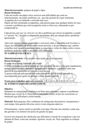 Apostila de Dinâmicas 
Material necessário: pedaços de papel e lápis. 
Desenvolvimento: 
Cada um recebe um papel e deve escrever uma dificuldade que sente no 
relacionamento, um medo, problema, etc.. que não gostaria de expor oralmente. 
A papeleta deve ser dobrada e colocada num saco. 
Depois de bem misturadas as papeletas, cada pessoa pega uma qualquer dentro do saco 
e assume o problema que está na papeleta como se fosse seu, esforçando-se por 
compreendê-lo. 
Cada pessoa, por sua vez, lerá em voz alta o problema que estiver na papeleta e usando 
a 1ª pessoa "eu", fazendo as adaptações necessárias, dirá sua solução para o problema 
apresentado. 
Após este exercício ainda compartilhar e conversar sobre a importância de levarmos a 
cargas uns dos outros, de ajudarmos o nosso próximo, e de percebermos que, embora 
conselhos nem sempre sejam bons, ouvir as sugestões e visões de outros sobre o nosso 
problema, pode nos ajudar a encontrar uma outra saída. 
35- GARRAFA DA GRAÇA 
Material necessário: Uma garrafa vazia (pode ser re refrigerante). 
Desenvolvimento: 
O grupo deve sentar, formando um círculo. 
O professor coloca a garrafa deitada no chão no centro da sala e a faz girar rapidamente, 
quando ela parar estará apontando (gargalo) para alguém e, o professor dará uma 
palavra de encorajamento ou estímulo à essa pessoa. 
A pessoa indicada pela garrafa terá então a tarefa de girá-la e falar palavras de 
encorajamento para quem ela apontar e assim sucessivamente. 
Textos para trabalhar após este exercício: 1 Pe 4:10,11; Ef 4:29,30; Pv 12:25. 
36- ENFRENTANDO DESAFIOS COM FÉ. 
Objetivo: 
Despertar no catequizando confiança em Deus para enfrentar e superar os problemas. 
Mostrar que a nossa fé é a força para a caminhada cristã e só por ela venceremos os 
obstáculos que dificultam a nossa missão. 
Material: Bola pequena, Dez vasilhames de refrigerante descartáveis, transparentes e 
com tampa; tinta guache (diversas cores) e onze etiquetas adesivas 
Primeiramente, vamos encher as garrafas com água. Para dar um colorido a cada uma 
das garrafas é só misturar um pouco de guache na água. 
Escreva nas etiquetas dez obstáculos que dificultam a missão de evangelizar e que nos 
afastam de Deus, como por exemplo: egoísmo, inveja, etc. Peça sugestões as crianças 
do grupo. 
 
