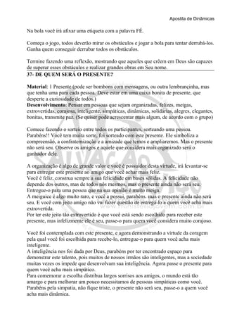 Apostila de Dinâmicas 
Na bola você irá afixar uma etiqueta com a palavra FÉ. 
Começa o jogo, todos deverão mirar os obstáculos e jogar a bola para tentar derrubá-los. 
Ganha quem conseguir derrubar todos os obstáculos. 
Termine fazendo uma reflexão, mostrando que aqueles que crêem em Deus são capazes 
de superar esses obstáculos e realizar grandes obras em Seu nome. 
37- DE QUEM SERÁ O PRESENTE? 
Material: 1 Presente (pode ser bombons com mensagens, ou outra lembrançinha, mas 
que tenha uma para cada pessoa. Deve estar em uma caixa bonita de presente, que 
desperte a curiosidade de todos.) 
Desenvolvimento: Pensar em pessoas que sejam organizadas, felizes, meigas, 
extrovertidas, corajosa, inteligente, simpáticas, dinâmicas, solidárias, alegres, elegantes, 
bonitas, transmite paz. (Se quiser pode acrescentar mais algum, de acordo com o grupo) 
Comece fazendo o sorteio entre todos os participantes, sorteando uma pessoa. 
Parabéns!! Você tem muita sorte, foi sorteado com este presente. Ele simboliza a 
compreensão, a confraternização e a amizade que temos e ampliaremos. Mas o presente 
não será seu. Observe os amigos e aquele que considera mais organizado será o 
ganhador dele. 
A organização é algo de grande valor e você é possuidor desta virtude, irá levantar-se 
para entregar este presente ao amigo que você achar mais feliz. 
Você é feliz, construa sempre a sua felicidade em bases sólidas. A felicidade não 
depende dos outros, mas de todos nós mesmos, mas o presente ainda não será seu. 
Entregue-o para uma pessoa que na sua opinião é muito meiga. 
A meiguice é algo muito raro, e você a possui, parabéns. mas o presente ainda não será 
seu. E você com jeito amigo não vai fazer questão de entregá-lo a quem você acha mais 
extrovertida. 
Por ter este jeito tão extrovertido é que você está sendo escolhido para receber este 
presente, mas infelizmente ele é seu, passe-o para quem você considera muito corajoso. 
Você foi contemplada com este presente, e agora demonstrando a virtude da coragem 
pela qual você foi escolhida para recebe-lo, entregue-o para quem você acha mais 
inteligente. 
A inteligência nos foi dada por Deus, parabéns por ter encontrado espaço para 
demonstrar este talento, pois muitos de nossos irmãos são inteligentes, mas a sociedade 
muitas vezes os impede que desenvolvam sua inteligência. Agora passe o presente para 
quem você acha mais simpático. 
Para comemorar a escolha distribua largos sorrisos aos amigos, o mundo está tão 
amargo e para melhorar um pouco necessitamos de pessoas simpáticas como você. 
Parabéns pela simpatia, não fique triste, o presente não será seu, passe-o a quem você 
acha mais dinâmica. 
 