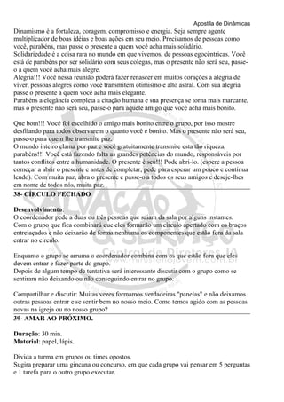 Apostila de Dinâmicas 
Dinamismo é a fortaleza, coragem, compromisso e energia. Seja sempre agente 
multiplicador de boas idéias e boas ações em seu meio. Precisamos de pessoas como 
você, parabéns, mas passe o presente a quem você acha mais solidário. 
Solidariedade é a coisa rara no mundo em que vivemos, de pessoas egocêntricas. Você 
está de parabéns por ser solidário com seus colegas, mas o presente não será seu, passe-o 
a quem você acha mais alegre. 
Alegria!!! Você nessa reunião poderá fazer renascer em muitos corações a alegria de 
viver, pessoas alegres como você transmitem otimismo e alto astral. Com sua alegria 
passe o presente a quem você acha mais elegante. 
Parabéns a elegância completa a citação humana e sua presença se torna mais marcante, 
mas o presente não será seu, passe-o para aquele amigo que você acha mais bonito. 
Que bom!!! Você foi escolhido o amigo mais bonito entre o grupo, por isso mostre 
desfilando para todos observarem o quanto você é bonito. Mas o presente não será seu, 
passe-o para quem lhe transmite paz. 
O mundo inteiro clama por paz e você gratuitamente transmite esta tão riqueza, 
parabéns!!! Você está fazendo falta as grandes potências do mundo, responsáveis por 
tantos conflitos entre a humanidade. O presente é seu!!! Pode abri-lo. (espere a pessoa 
começar a abrir o presente e antes de completar, pede para esperar um pouco e continua 
lendo). Com muita paz, abra o presente e passe-o a todos os seus amigos e deseje-lhes 
em nome de todos nós, muita paz. 
38- CÍRCULO FECHADO 
Desenvolvimento: 
O coordenador pede a duas ou três pessoas que saiam da sala por alguns instantes. 
Com o grupo que fica combinará que eles formarão um círculo apertado com os braços 
entrelaçados e não deixarão de forma nenhuma os componentes que estão fora da sala 
entrar no círculo. 
Enquanto o grupo se arruma o coordenador combina com os que estão fora que eles 
devem entrar e fazer parte do grupo. 
Depois de algum tempo de tentativa será interessante discutir com o grupo como se 
sentiram não deixando ou não conseguindo entrar no grupo. 
Compartilhar e discutir: Muitas vezes formamos verdadeiras "panelas" e não deixamos 
outras pessoas entrar e se sentir bem no nosso meio. Como temos agido com as pessoas 
novas na igreja ou no nosso grupo? 
39- AMAR AO PRÓXIMO. 
Duração: 30 min. 
Material: papel, lápis. 
Divida a turma em grupos ou times opostos. 
Sugira preparar uma gincana ou concurso, em que cada grupo vai pensar em 5 perguntas 
e 1 tarefa para o outro grupo executar. 
 