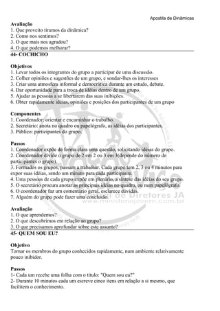 Apostila de Dinâmicas 
Avaliação 
1. Que proveito tiramos da dinâmica? 
2. Como nos sentimos? 
3. O que mais nos agradou? 
4. O que podemos melhorar? 
44- COCHICHO 
Objetivos 
1. Levar todos os integrantes do grupo a participar de uma discussão. 
2. Colher opiniões e sugestões de um grupo, e sondar-lhes os interesses 
3. Criar uma atmosfera informal e democrática durante um estudo, debate. 
4. Dar oportunidade para a troca de idéias dentro de um grupo. 
5. Ajudar as pessoas a se libertarem das suas inibições. 
6. Obter rapidamente idéias, opiniões e posições dos participantes de um grupo 
Componentes 
1. Coordenador: orientar e encaminhar o trabalho. 
2. Secretário: anota no quadro ou papelógrafo, as idéias dos participantes. 
3. Público: participantes do grupo. 
Passos 
1. Coordenador expõe de forma clara uma questão, solicitando idéias do grupo. 
2. Coordenador divide o grupo de 2 em 2 ou 3 em 3(depende do número de 
participantes o grupo). 
3. Formados os grupos, passam a trabalhar. Cada grupo tem 2, 3 ou 4 minutos para 
expor suas idéias, sendo um minuto para cada participante. 
4. Uma pessoas de cada grupo expõe em plenário, a síntese das idéias do seu grupo. 
5. O secretário procura anotar as principais idéias no quadro, ou num papelógrafo. 
6. O coordenador faz um comentário geral, esclarece dúvidas. 
7. Alguém do grupo pode fazer uma conclusão. 
Avaliação 
1. O que aprendemos? 
2. O que descobrimos em relação ao grupo? 
3. O que precisamos aprofundar sobre este assunto? 
45- QUEM SOU EU? 
Objetivo 
Tornar os membros do grupo conhecidos rapidamente, num ambiente relativamente 
pouco inibidor. 
Passos 
1- Cada um recebe uma folha com o título: "Quem sou eu?" 
2- Durante 10 minutos cada um escreve cinco itens em relação a si mesmo, que 
facilitem o conhecimento. 
 