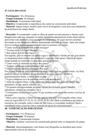 Apostila de Dinâmicas 
47- GUIA DO CEGO 
- Participantes: 10 a 20 pessoas 
- Tempo Estimado: 45 minutos 
- Modalidade: Crescimento Individual. 
- Objetivo: Compreender a importância dos outros no crescimento individual. 
- Material: Alguns lenços, bastões (pare servir de bengalas) e uma área com obstáculos, 
de preferência em campo aberto. 
- Descrição: O coordenador venda os olhos de quatro ou mais pessoas e fornece uma 
bengala para cada um, enquanto os outros integrantes permanecem como observadores 
para tomar nota da forma como os cegos se comportam. Os cegos devem caminhar 
desviando-se dos obstáculos durante determinado intervalo de tempo. Após este tempo 
deve-se realizar alguns questionamentos para os mesmos, tais como: 
* Como vocês se sentiram sem poder enxergar? 
* Tiveram medo? Por quê? De quê? 
* Que acham da sorte dos cegos? 
Em seguida, com os mesmos ou outros cegos é substituído o bastão por um guia dentre 
os integrantes observadores que conduzirá o cego por onde quiser. Depois de algum 
tempo podem ser realizados os seguintes questionamentos: 
* Como vocês se sentiram nas mãos dos guias? 
* Tiveram confiança ou desconfiança? Por quê? 
* É preferível um bastão ou um guia? Por quê? 
Por último, dispõe-se dois voluntários de cego, sendo que um guiará o outro. Ao final, 
pode-se realizar os mesmos questionamentos do passo anterior. Dentre os 
questionamentos finais, a todos, pode-se citar: 
* O que a dinâmica teve de parecido com a vida de cada um? 
* Além da cegueira física, vocês conhecem outros tipos de cegueira? Quais? (ira, 
ignorância, inveja, apatia, soberba, etc.) 
* Os homens tem necessidade de guias? Quem são os outros guias? (família, 
educadores, amigos, os exemplos, etc.) 
* Costumamos confiar nestes guias? O que acontece com quem não aceita o serviço de 
um guia? 
* Qual a pior cegueira: a física ou a de espírito? Por quê? O Evangelho relata várias 
curas de cegos (Mt 9,27-32; Lc 15, 35-43; Jo 9,1-39). Qual a semelhança que pode-se 
encontrar, por exemplo, entre o relato de São Lucas e a sociedade moderna? Qual a 
semelhança entre a cura da vista e a missão da igreja de conscientização? 
48- COMUNICAÇÃO POR GESTOS 
- Participantes: 15 a 30 pessoas 
- Tempo Estimado: 30 minutos 
- Modalidade: Comunicação Gestual. 
- Objetivo: Analisar o processo de comunicação gestual entre os integrantes do grupo. 
- Material: Aproximadamente vinte fichas com fotografias ou desenhos para serem 
representados através de mímicas. 
 