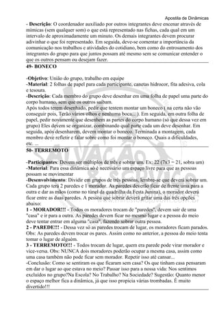 Apostila de Dinâmicas 
- Descrição: O coordenador auxiliado por outros integrantes deve encenar através de 
mímicas (sem qualquer som) o que está representado nas fichas, cada qual em um 
intervalo de aproximadamente um minuto. Os demais integrantes devem procurar 
adivinhar o que foi representado. Em seguida, deve-se comentar a importância da 
comunicação nos trabalhos e atividades do cotidiano, bem como do entrosamento dos 
integrantes do grupo para que juntos possam até mesmo sem se comunicar entender o 
que os outros pensam ou desejam fazer. 
49- BONECO 
-Objetivo: União do grupo, trabalho em equipe 
-Material: 2 folhas de papel para cada participante, canetas hidrocor, fita adesiva, cola 
e tesoura. 
-Descrição: Cada membro do grupo deve desenhar em uma folha de papel uma parte do 
corpo humano, sem que os outros saibam. 
Após todos terem desenhado, pedir que tentem montar um boneco ( na certa não vão 
conseguir pois, Terão vários olhos e nenhuma boca... ). Em seguida, em outra folha de 
papel, pedir novamente que desenhem as partes do corpo humano (só que dessa vez em 
grupo) Eles devem se organizar, combinando qual parte cada um deve desenhar. Em 
seguida, após desenharem, devem montar o boneco. Terminada a montagem, cada 
membro deve refletir e falar sobre como foi montar o boneco. Quais a dificuldades, 
etc. ... 
50- TERREMOTO 
-Participantes: Devem ser múltiplos de três e sobrar um. Ex: 22 (7x3 = 21, sobra um) 
-Material: Para essa dinâmica só é necessário um espaço livre para que as pessoas 
possam se movimentar 
-Desenvolvimento: Dividir em grupos de três pessoas, lembre-se que deverá sobrar um. 
Cada grupo terá 2 paredes e 1 morador. As paredes deverão ficar de frente uma para a 
outra e dar as mãos (como no túnel da quadrilha da Festa Junina), o morador deverá 
ficar entre as duas paredes. A pessoa que sobrar deverá gritar uma das três opções 
abaixo: 
1 - MORADOR!!! - Todos os moradores trocam de "paredes", devem sair de uma 
"casa" e ir para a outra. As paredes devem ficar no mesmo lugar e a pessoa do meio 
deve tentar entrar em alguma "casa", fazendo sobrar outra pessoa. 
2 - PAREDE!!! - Dessa vez só as paredes trocam de lugar, os moradores ficam parados. 
Obs: As paredes devem trocar os pares. Assim como no anterior, a pessoa do meio tenta 
tomar o lugar de alguém. 
3 - TERREMOTO!!! - Todos trocam de lugar, quem era parede pode virar morador e 
vice-versa. Obs: NUNCA dois moradores poderão ocupar a mesma casa, assim como 
uma casa também não pode ficar sem morador. Repetir isso até cansar... 
-Conclusão: Como se sentiram os que ficaram sem casa? Os que tinham casa pensaram 
em dar o lugar ao que estava no meio? Passar isso para a nossa vida: Nos sentimos 
excluídos no grupo?Na Escola? No Trabalho? Na Sociedade? Sugestão: Quanto menor 
o espaço melhor fica a dinâmica, já que isso propicia várias trombadas. É muito 
divertido!!! 
 