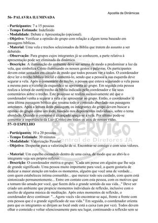 Apostila de Dinâmicas 
56- PALAVRA ILUMINADA 
- Participantes: 7 a 15 pessoas 
- Tempo Estimado: Indefinido 
- Modalidade: Debate e Apresentação (opcional). 
- Objetivo: Verificar a opinião do grupo com relação a algum tema baseado em 
passagens bíblicas. 
- Material: Uma vela e trechos selecionados da Bíblia que tratem do assunto a ser 
debatido. 
- Observação: Para grupos cujos integrantes já se conhecem, a parte relativa à 
apresentação pode ser eliminada da dinâmica. 
- Descrição: A iluminação do ambiente deve ser serena de modo a predominar a luz da 
vela, que simboliza Cristo iluminando os nossos gestos e palavras. Os participantes 
devem estar sentados em círculo de modo que todos possam ver a todos. O coordenador 
deve ler o trecho bíblico inicial e comentá-lo, sendo que a pessoa a sua esquerda deve 
segurar a vela. Após o comentário do trecho, a pessoa que estava segurando a vela passa 
a mesma para o vizinho da esquerda e se apresenta ao grupo. Em seguida esta pessoa 
realiza a leitura de outro trecho da bíblia indicado pelo coordenador e faz seus 
comentários sobre o trecho. Este processo se realiza sucessivamente até que o 
coordenador venha a segurar a vela e se apresentar ao grupo. Então, o coordenador lê 
uma última passagem bíblica que resuma todo o conteúdo abordado nas passagens 
anteriores. Após a leitura desta passagem, os integrantes do grupo devem buscar a 
opinião do grupo como um todo, baseado nos depoimentos individuais, sobre o tema 
abordado. Quando o consenso é alcançado apaga-se a vela. Por último pode-se 
comentar a importância da Luz (Cristo) em todos os atos de nossas vidas. 
57- O ESPELHO 
- Participantes: 10 a 20 pessoas 
- Tempo Estimado: 30 minutos 
- Modalidade: Valorização Pessoal. 
- Objetivo: Despertar para a valorização de si. Encontrar-se consigo e com seus valores. 
- Material: Um espelho escondido dentro de uma caixa, de modo que ao abri-la o 
integrante veja seu próprio reflexo. 
- Descrição: O coordenador motiva o grupo: "Cada um pense em alguém que lhe seja 
de grande significado. Uma pessoa muito importante para você, a quem gostaria de 
dedicar a maior atenção em todos os momentos, alguém que você ama de verdade... 
com quem estabeleceu íntima comunhão... que merece todo seu cuidado, com quem está 
sintonizado permanentemente... Entre em contato com esta pessoa, com os motivos que 
a tornam tão amada por você, que fazem dela o grande sentido da sua vida..." Deve ser 
criado um ambiente que propicie momentos individuais de reflexão, inclusive com o 
auxílio de alguma música de meditação. Após estes momentos de reflexão, o 
coordenador deve continuar: "...Agora vocês vão encontrar-se aqui, frente a frente com 
esta pessoa que é o grande significado de sua vida." Em seguida, o coordenador orienta 
para que os integrantes se dirijam ao local onde está a caixa (um por vez). Todos devem 
olhar o conteúdo e voltar silenciosamente para seu lugar, continuando a reflexão sem se 
 