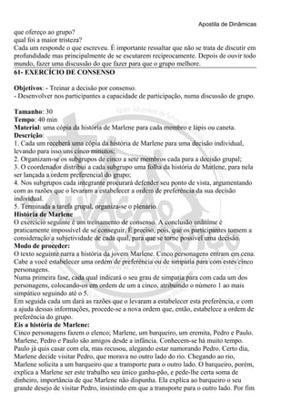 Apostila de Dinâmicas 
que ofereço ao grupo? 
qual foi a maior tristeza? 
Cada um responde o que escreveu. É importante ressaltar que não se trata de discutir em 
profundidade mas principalmente de se escutarem reciprocamente. Depois de ouvir todo 
mundo, fazer uma discussão do que fazer para que o grupo melhore. 
61- EXERCÍCIO DE CONSENSO 
Objetivos: - Treinar a decisão por consenso. 
- Desenvolver nos participantes a capacidade de participação, numa discussão de grupo. 
Tamanho: 30 
Tempo: 40 min 
Material: uma cópia da história de Marlene para cada membro e lápis ou caneta. 
Descrição: 
1. Cada um receberá uma cópia da história de Marlene para uma decisão individual, 
levando para isso uns cinco minutos; 
2. Organizam-se os subgrupos de cinco a sete membros cada para a decisão grupal; 
3. O coordenador distribui a cada subgrupo uma folha da história de Marlene, para nela 
ser lançada a ordem preferencial do grupo; 
4. Nos subgrupos cada integrante procurará defender seu ponto de vista, argumentando 
com as razões que o levaram a estabelecer a ordem de preferência da sua decisão 
individual. 
5. Terminada a tarefa grupal, organiza-se o plenário. 
História de Marlene 
O exercício seguinte é um treinamento de consenso. A conclusão unânime é 
praticamente impossível de se conseguir. É preciso, pois, que os participantes tomem a 
consideração a subjetividade de cada qual, para que se torne possível uma decisão. 
Modo de proceder: 
O texto seguinte narra a história da jovem Marlene. Cinco personagens entram em cena. 
Cabe a você estabelecer uma ordem de preferência ou de simpatia para com estes cinco 
personagens. 
Numa primeira fase, cada qual indicará o seu grau de simpatia para com cada um dos 
personagens, colocando-os em ordem de um a cinco, atribuindo o número 1 ao mais 
simpático seguindo até o 5. 
Em seguida cada um dará as razões que o levaram a estabelecer esta preferência, e com 
a ajuda dessas informações, procede-se a nova ordem que, então, estabelece a ordem de 
preferência do grupo. 
Eis a história de Marlene: 
Cinco personagens fazem o elenco; Marlene, um barqueiro, um eremita, Pedro e Paulo. 
Marlene, Pedro e Paulo são amigos desde a infância. Conhecem-se há muito tempo. 
Paulo já quis casar com ela, mas recusou, alegando estar namorando Pedro. Certo dia, 
Marlene decide visitar Pedro, que morava no outro lado do rio. Chegando ao rio, 
Marlene solicita a um barqueiro que a transporte para o outro lado. O barqueiro, porém, 
explica a Marlene ser este trabalho seu único ganha-pão, e pede-lhe certa soma de 
dinheiro, importância de que Marlene não dispunha. Ela explica ao barqueiro o seu 
grande desejo de visitar Pedro, insistindo em que a transporte para o outro lado. Por fim 
 