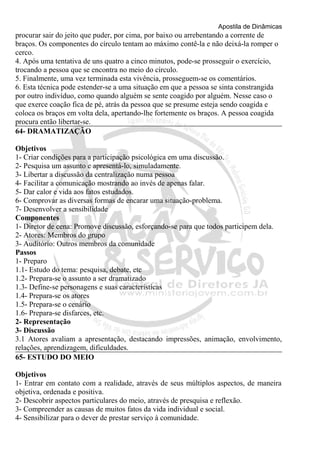 Apostila de Dinâmicas 
procurar sair do jeito que puder, por cima, por baixo ou arrebentando a corrente de 
braços. Os componentes do círculo tentam ao máximo contê-la e não deixá-la romper o 
cerco. 
4. Após uma tentativa de uns quatro a cinco minutos, pode-se prosseguir o exercício, 
trocando a pessoa que se encontra no meio do círculo. 
5. Finalmente, uma vez terminada esta vivência, prosseguem-se os comentários. 
6. Esta técnica pode estender-se a uma situação em que a pessoa se sinta constrangida 
por outro indivíduo, como quando alguém se sente coagido por alguém. Nesse caso o 
que exerce coação fica de pé, atrás da pessoa que se presume esteja sendo coagida e 
coloca os braços em volta dela, apertando-lhe fortemente os braços. A pessoa coagida 
procura então libertar-se. 
64- DRAMATIZAÇÃO 
Objetivos 
1- Criar condições para a participação psicológica em uma discussão. 
2- Pesquisa um assunto e apresentá-lo, simuladamente. 
3- Libertar a discussão da centralização numa pessoa 
4- Facilitar a comunicação mostrando ao invés de apenas falar. 
5- Dar calor e vida aos fatos estudados. 
6- Comprovar as diversas formas de encarar uma situação-problema. 
7- Desenvolver a sensibilidade 
Componentes 
1- Diretor de cena: Promove discussão, esforçando-se para que todos participem dela. 
2- Atores: Membros do grupo 
3- Auditório: Outros membros da comunidade 
Passos 
1- Preparo 
1.1- Estudo do tema: pesquisa, debate, etc 
1.2- Prepara-se o assunto a ser dramatizado 
1.3- Define-se personagens e suas características 
1.4- Prepara-se os atores 
1.5- Prepara-se o cenário 
1.6- Prepara-se disfarces, etc. 
2- Representação 
3- Discussão 
3.1 Atores avaliam a apresentação, destacando impressões, animação, envolvimento, 
relações, aprendizagem, dificuldades. 
65- ESTUDO DO MEIO 
Objetivos 
1- Entrar em contato com a realidade, através de seus múltiplos aspectos, de maneira 
objetiva, ordenada e positiva. 
2- Descobrir aspectos particulares do meio, através de presquisa e reflexão. 
3- Compreender as causas de muitos fatos da vida individual e social. 
4- Sensibilizar para o dever de prestar serviço à comunidade. 
 
