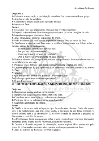 Apostila de Dinâmicas 
Objetivos : 
1- Estimular a observação, a participação e o debate dos componentes de um grupo. 
2- Ampliar a visão da realidade 
3- Confrontar o projeto social com o projeto de Deus 
4- Interpretar fotos 
Passos: 
1- Selecionar fotos que expressem a realidade (de revistas ou jornais) 
2- Preparar um mural com fotos que representem cenas de certas situações da vida. 
3- Incentivar o grupo a observar as fotos. 
4- Após observações colher as impressões do grupo. 
5- Pedir a cada um que justifique as impressões sobre as fotos ou mural de fotos. 
6- Confrontar o contido nas fotos com a realidade estimulando um debate sobre a 
mesma; através de perguntas como: 
- Existem cenas semelhantes perto de nós? 
- Por que isso está acontecendo? 
- O que nós temos a ver com tal realidade? 
- Qual é o apoio de Deus presente em cada situação? 
7- Destacar atitudes não evangélicas e atitudes evangélicas nas fotos que observamos ou 
na realidade onde vivemos. 
8- Pesquisar textos bíblicos que direta ou indeiretamente se refira aos fatos. 
9- Levantar propostas do que é possível fazer para mudar situações contrárias ao projeto 
de Deus. 
Avaliação 
1- Que proveito nos trouxe esta dinâmica (estudo/reflexão)? 
2- Qual etapa (parte) que mais nos agradaram? 
3- O que descobrimos? 
69- GRUPO DE VERBALIZAÇÃO X GRUPO DE OBSERVAÇÃO (GV-GO) 
Objetivos 
1- Desenvolver a capacidade de ouvir o outro. 
2- Desenvolver a capacidade de manifestar-se na vida. 
3- Contribuir para a ampliação do conhecimento do outro. 
4- Participar direta ou indiretamente de uma discussão. 
5- Exercitar a elaboração de síntese. 
Passos 
1- Dividir a turma em dois sub-grupos, que formarão dois círculos. O círculo interno 
será o da verbalização, que tem como tarefa, a discussão de um tema proposto. O 
círculo externo será o de observação. À ele cabe a tarefa de observar o processo de 
discussão e o conteúdo da mesma. 
2- o Coordenador lança uma pergunta sobre o tema (capaz de provocar uma discussão). 
Somenteo grupo interno poderá responder, discutindo o assunto. 
3- Durante a dicussão, o grupo de observação, apenas registra idéias esquecidas pelo 
grupo de verbalização, anota dúvidas, e outros pontos que gostariam de falar. 
4- Após 10 minutos de discussão, inverter os grupos. 
 