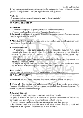 Apostila de Dinâmicas 
4- No plenário, cada pessoa comenta sua escolha; em primeiro lugar, indicam os postais 
que não lhes agradaram e, a seguir, aqueles de que mais gostaram. 
Avaliação 
- O que descobrimos acerca dos demais, através desse exercício? 
- Como nos sentimos? 
79- A FOTO PREFERIDA 
1- Objetivos: 
- Começar a integração do grupo, partindo do conhecimento mútuo. 
- Romper o gelo desde o princípio, a fim de desfazer tensões. 
2- Destinatários: Grupos de jovens ou de adultos; se os participantes forem numerosos, 
convém organizar-se em equipes. 
3- Material: Oito fotografias tamanho pôster, numeradas, apresentando cenas diversas, 
colocadas em lugar visível. 
3- Desenvolvimento: 
- A motivação é feita pelo animador, com as seguintes palavras: “Em nossa 
comunicação diária, nós nos servimos de símbolos para expressar coisas, identificar 
pessoas, acontecimentos e instituições: neste momento, vamos fazer algo 
semelhante”. 
- Convida os presentes a observarem as fotografias em silêncio e escolher aquela com 
que melhor se identificarem. 
- A seguir, em equipe, cada qual indica a foto escolhida e faz seus comentários sobre 
ela. Os demais participantes podem interverir, fazendo perguntas. 
4- Avaliação: 
- Para que serviu o exercício? - Como nos sentimos durante a experiência? 
80- A PALAVRA CHAVE 
1- Destinatários: Grupos de jovens ou de adultos. Pode-se trabalhar em equipes. 
2- Material: Oito Cartões para cada equipe. Cada um deles contém uma palavra: 
Amizade, liberdade, diálogo, justiça, verdade, companheirismo, bravura, ideal, etc. Os 
cartões são colocados em um envelope. 
3- Desenvolvimento: 
- O animador organiza as equipes e entrega o material de trabalho. 
- Explica a maneira de executar a dinâmica. As pessoas retiram um dos cartões (do 
envelope); cada qual fala sobre o significado que atribui à palavra. 
- A seguir, a equipe escolhe uma das palavras e prepara uma frase alusiva. 
- No plenário, começa-se pela apresentação de cada equipe, dizendo o nome dos 
integrantes e, em seguida, a frase alusiva à palavra escolhida. 
 