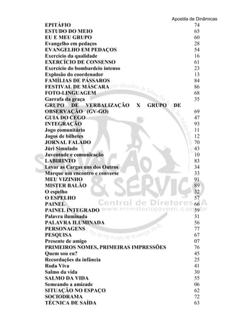 Apostila de Dinâmicas 
EPITÁFIO 74 
ESTUDO DO MEIO 65 
EU E MEU GRUPO 60 
Evangelho em pedaços 28 
EVANGELHO EM PEDAÇOS 54 
Exercício da qualidade 16 
EXERCÍCIO DE CONSENSO 61 
Exercício do bombardeio intenso 23 
Explosão do coordenador 13 
FAMÍLIAS DE PÁSSAROS 84 
FESTIVAL DE MÁSCARA 86 
FOTO-LINGUAGEM 68 
Garrafa da graça 35 
GRUPO DE VERBALIZAÇÃO X GRUPO DE 
OBSERVAÇÃO (GV-GO) 69 
GUIA DO CEGO 47 
INTEGRAÇÃO 93 
Jogo comunitário 11 
Jogos de bilhetes 12 
JORNAL FALADO 70 
Júri Simulado 43 
Juventude e comunicação 10 
LABIRINTO 83 
Levar as Cargas uns dos Outros 34 
Marque um encontro e converse 33 
MEU VIZINHO 91 
MISTER BALÃO 89 
O espelho 32 
O ESPELHO 57 
PAINEL 66 
PAINEL INTEGRADO 59 
Palavra iluminada 31 
PALAVRA ILUMINADA 56 
PERSONAGENS 77 
PESQUISA 67 
Presente de amigo 07 
PRIMEIROS NOMES, PRIMEIRAS IMPRESSÕES 76 
Quem sou eu? 45 
Recordações da infância 25 
Roda Viva 41 
Salmo da vida 30 
SALMO DA VIDA 55 
Semeando a amizade 06 
SITUAÇÃO NO ESPAÇO 62 
SOCIODRAMA 72 
TÉCNICA DE SAÍDA 63 
 
