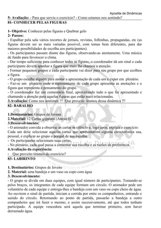 Apostila de Dinâmicas 
5- Avaliação: - Para que serviu o exercício? - Como estamos nos sentindo? 
81- CONHECER PELAS FIGURAS 
1- Objetivo: Conhecer pelas figuras e Quebrar gelo 
2- Passos: 
- Espalhar pela sala vários recortes de jornais, revistas, folhinhas, propagandas, etc (as 
figuras devem ser as mais variadas possível, com temas bem diferentes, para dar 
maiores possibilidades de escolha aos participantes). 
- Os participantes passam diante das figuras, observando-as atentamente. Uma música 
de fundo para favorecer o clima. 
- Dar tempo suficiente para conhecer todas as figuras, o coordenador dá um sinal e cada 
participante deverá apanhar a figura que mais lhe chamou a atenção. 
- Formar pequenos grupos e cada participante vai dizer para seu grupo por que ecolheu 
a figura. 
- O grupo escolhe alguém para anotar a apresentação de cada um e expor em plenário. 
- Faz-se um plenário onde o representante de cada grupo apresenta as anotações e a 
figura que representa o pensamento do grupo. 
- O coordenador faz um comentário final, aproveitando tudo o que foi apresentado e 
chamando a atenção para aquelas figuras que estão mais relacionadas. 
3.Avaliação: Como nos sentimos ?? Que proveito tiramos dessa dinâmica ?? 
82- BARALHO 
1.Destinatários: Grupos de Jovens 
2.Material: 12 Cartas gigantes (Anexo I) 
3.Desenvolvimento: 
- O animador convida a observar as cartas m silêncio e, logo após, explica o exercício: 
Cada um deve selecionar aquelas cartas que apresentarem alguma característica sua, 
pessoal, e explicar ao grupo o porquê de sua escolha. 
- Os participantes selecionam suas cartas. 
- No plenário, cada qual passa a comentar sua escolha e as razões da preferência. 
4.Avaliação da experiência: 
- Que proveito tiramos do exercício? 
83- LABIRINTO 
1. Destinatários: Grupos de Jovens 
2. Material: uma bandeja e um vaso ou copo com água 
3. Desenvolvimento: 
- O grupo se divide em duas equipes, com igual número de participantes. Tomando-se 
pelos braços, os integrantes de cada equipe formam um círculo. O animador pede um 
voluntário de cada equipe e entrega-lhes a bandeja com um vaso ou copo cheio de água. 
Ao ouvirem o sinal de partida, iniciam a corrida por entre os companheiros, entrando e 
saindo do círculo. Retornando ao ponto de partida, passarão a bandeja a outro 
companheiro que irá fazer o mesmo, e assim sucessivamente, até que todos tenham 
participado. A equipe vencedora será aquela que terminar primeiro, sem haver 
derramado água. 
 