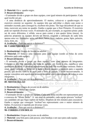 Apostila de Dinâmicas 
2- Material: Giz e quadro negro. 
3- Desenvolvimento: 
- O animador divide o grupo em duas equipes, com igual número de participantes. Cada 
qual recebe um giz. 
- A uma distância de aproximadamente 15 metros, coloca-se o quadro-negro. O 
exercício consiste no seguinte: As equipes têm que adivinhar o objeto cujo nome o 
animador esconde; para consegui-lo, recebem três pistas. Tão logo descubram do que se 
trata, escrevem seu nome no quadro. Ganha a equipe que o fizer Primeiro. O exercício 
pode ser repetido diversas vezes. O animador dá, por exemplo, as seguintes pistas: pode 
ser de cores diferentes, é sólido, usa-se para comer e tem quatro letras (mesa). As 
palavras propostas às equipes devem ser breves, exigindo a utilização de cada letra 
apenas uma vez. Exemplos: apito, sol disco, barco, livro, caderno, goma, lápis, pulseira, 
meia, trem, etc. 
4- Avaliação: - Para que serviu a dinâmica?? 
88- VARRENDO BOLAS 
1- Destinatários: Grupos de Jovens ou adultos 
2- Material: 15 bolas e uma vassoura para cada equipe (sendo as bolas de cores 
diferentes para cada equipe). 
3- Desenvolvimento: 
- O animador divide o grupo em duas equipes, com igual número de integrantes. 
Colocam-se em filas paralelas, na linha de partida; em frente a elas, espalha-se uma 
quantidade de bolas. O primeiro representante de cada fila recebe uma vassoura. Dado o 
sinal, saem varrendo as bolas até à meta e depois passam a vassoura para a segunda 
pessoa, que deverá varrê-la da meta para a linha de partida, e assim sucessivamente. A 
equipe vencedora será aquela que primeiro terminar com a participação de todos os seus 
integrantes. 
4- Avaliação: - Para que serviu a dinâmica ? 
89- MISTER BALÃO 
1- Destinatários: Grupos de jovens ou de adultos. 
2- Material: 15 Balões por equipe. 
3- Desenvolvimento: 
- O animador divide o grupo em equipes. Cada uma delas escolhe um representante para 
o concurso de “Mister Balão”. A um sinal do animador, cada equipe procura “rechear” 
seu candidato até que fique repleto de balões. Dispõem de três minutos para executá-lo. 
Ganha a equipe que conseguir “rechear”seu representante com o maior número de 
balões. O exercício é repetido por diversas vezes. 
4- Avaliação: - Para que serviu a dinâmica?? 
90- CORRIDA COM BOLAS 
1- Destinatários: Grupos de jovens ou de adultos. 
2- Material: uma bola para cada pessoa; uma bandeja e um saco para cada equipe. 
3- Desenvolvimento: 
 