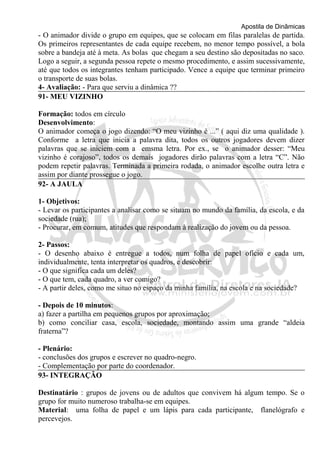 Apostila de Dinâmicas 
- O animador divide o grupo em equipes, que se colocam em filas paralelas de partida. 
Os primeiros representantes de cada equipe recebem, no menor tempo possível, a bola 
sobre a bandeja até à meta. As bolas que chegam a seu destino são depositadas no saco. 
Logo a seguir, a segunda pessoa repete o mesmo procedimento, e assim sucessivamente, 
até que todos os integrantes tenham participado. Vence a equipe que terminar primeiro 
o transporte de suas bolas. 
4- Avaliação: - Para que serviu a dinâmica ?? 
91- MEU VIZINHO 
Formação: todos em círculo 
Desenvolvimento: 
O animador começa o jogo dizendo: “O meu vizinho é ...” ( aqui diz uma qualidade ). 
Conforme a letra que inicia a palavra dita, todos os outros jogadores devem dizer 
palavras que se iniciem com a emsma letra. Por ex., se o animador desser: “Meu 
vizinho é corajoso”, todos os demais jogadores dirão palavras com a letra “C”. Não 
podem repetir palavras. Terminada a primeira rodada, o animador escolhe outra letra e 
assim por diante prossegue o jogo. 
92- A JAULA 
1- Objetivos: 
- Levar os participantes a analisar como se situam no mundo da família, da escola, e da 
sociedade (rua); 
- Procurar, em comum, atitudes que respondam à realização do jovem ou da pessoa. 
2- Passos: 
- O desenho abaixo é entregue a todos, num folha de papel ofício e cada um, 
individualmente, tenta interpretar os quadros, e descobrir: 
- O que significa cada um deles? 
- O que tem, cada quadro, a ver comigo? 
- A partir deles, como me situo no espaço da minha família, na escola e na sociedade? 
- Depois de 10 minutos: 
a) fazer a partilha em pequenos grupos por aproximação; 
b) como conciliar casa, escola, sociedade, montando assim uma grande “aldeia 
fraterna”? 
- Plenário: 
- conclusões dos grupos e escrever no quadro-negro. 
- Complementação por parte do coordenador. 
93- INTEGRAÇÃO 
Destinatário : grupos de jovens ou de adultos que convivem há algum tempo. Se o 
grupo for muito numeroso trabalha-se em equipes. 
Material: uma folha de papel e um lápis para cada participante, flanelógrafo e 
percevejos. 
 