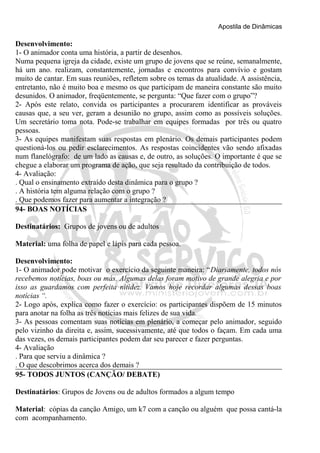 Apostila de Dinâmicas 
Desenvolvimento: 
1- O animador conta uma história, a partir de desenhos. 
Numa pequena igreja da cidade, existe um grupo de jovens que se reúne, semanalmente, 
há um ano. realizam, constantemente, jornadas e encontros para convívio e gostam 
muito de cantar. Em suas reuniões, refletem sobre os temas da atualidade. A assistência, 
entretanto, não é muito boa e mesmo os que participam de maneira constante são muito 
desunidos. O animador, freqüentemente, se pergunta: “Que fazer com o grupo”? 
2- Após este relato, convida os participantes a procurarem identificar as prováveis 
causas que, a seu ver, geram a desunião no grupo, assim como as possíveis soluções. 
Um secretário toma nota. Pode-se trabalhar em equipes formadas por três ou quatro 
pessoas. 
3- As equipes manifestam suas respostas em plenário. Os demais participantes podem 
questioná-los ou pedir esclarecimentos. As respostas coincidentes vão sendo afixadas 
num flanelógrafo: de um lado as causas e, de outro, as soluções. O importante é que se 
chegue a elaborar um programa de ação, que seja resultado da contribuição de todos. 
4- Avaliação: 
. Qual o ensinamento extraído desta dinâmica para o grupo ? 
. A história tem alguma relação com o grupo ? 
. Que podemos fazer para aumentar a integração ? 
94- BOAS NOTÍCIAS 
Destinatários: Grupos de jovens ou de adultos 
Material: uma folha de papel e lápis para cada pessoa. 
Desenvolvimento: 
1- O animador pode motivar o exercício da seguinte maneira: “Diariamente, todos nós 
recebemos notícias, boas ou más. Algumas delas foram motivo de grande alegria e por 
isso as guardamos com perfeita nitidez. Vamos hoje recordar algumas dessas boas 
notícias “. 
2- Logo após, explica como fazer o exercício: os participantes dispõem de 15 minutos 
para anotar na folha as três notícias mais felizes de sua vida. 
3- As pessoas comentam suas notícias em plenário, a começar pelo animador, seguido 
pelo vizinho da direita e, assim, sucessivamente, até que todos o façam. Em cada uma 
das vezes, os demais participantes podem dar seu parecer e fazer perguntas. 
4- Avaliação 
. Para que serviu a dinâmica ? 
. O que descobrimos acerca dos demais ? 
95- TODOS JUNTOS (CANÇÃO/ DEBATE) 
Destinatários: Grupos de Jovens ou de adultos formados a algum tempo 
Material: cópias da canção Amigo, um k7 com a canção ou alguém que possa cantá-la 
com acompanhamento. 
 