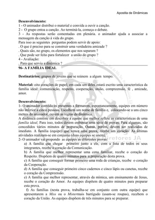 Apostila de Dinâmicas 
Desenvolvimento: 
1 - O animador distribui o material e convida a ouvir a canção. 
2 - O grupo entoa a canção. Ao terminá-la, começa o debate. 
3 - As respostas serão comentadas em plenária. o animador ajuda a associar a 
mensagem da canção à vida do grupo. 
Para isso as seguintes perguntas podem servir de apoio: 
. O que é preciso para se construir uma verdadeira amizade ? 
. Quais são, no grupo, os elementos que nos separam ? 
. Que pode ser feito para fortalecer a união do grupo ? 
4 - Avaliação: 
. Para que serviu a dinâmica ? 
96- A FAMÍLIA IDEAL 
Destinatários: grupos de jovens que se reúnem a algum tempo. 
Material: oito corações de papel; em cada um deles estará escrito uma característica da 
família ideal: comunicação, respeito, cooperação, união, compreensão, fé , amizade, 
amor. 
Desenvolvimento: 
1- O animador convida os presentes a formarem, espontaneamente, equipes em número 
não inferior a cinco pessoas. Escolhem um nome de família e, colocando-se a uns cinco 
metros do animador, ouvem as regras da dinâmica. 
A dinâmica consiste em descobrir a equipe que melhor reflete as características de uma 
família ideal. Para isso, todos devem enfrentar uma série de provas. Para algumas, são 
concedidos vários minutos de preparação. Outras, porém, devem ser realizadas de 
imediato. A família (equipe) que vence uma prova, recebe um coração. As últimas 
atividades realizam-se em conjunto (duas equipes se unem). 
2- O animador vai propondo as equipes as diferentes provas: 
a) A família que chegar primeiro junto a ele, com a lista de todos os seus 
integrantes, recebe o coração da Comunicação. 
b) A família que melhor representar uma cena familiar, recebe o coração do 
Respeito. Dispõem de quatro minutos para a preparação desta prova. 
c) A família que conseguir formar primeiro uma roda de crianças, recebe o coração 
da Cooperação. 
d) A família que conseguir primeiro cinco cadernos e cinco lápis ou canetas, recebe 
o coração da Compreensão. 
e) A família que melhor representar, através da mímica, um ensinamento de Jesus, 
recebe o coração do Amor. As equipes dispõem de quatro minutos para preparar 
esta prova. 
f) As famílias (nesta prova, trabalha-se em conjunto com outra equipe) que 
apresentarem a Miss ou o Mistermais barrigudo (usam-se roupas), recebem o 
coração da União. As equipes dispõem de três minutos para se preparar. 
 