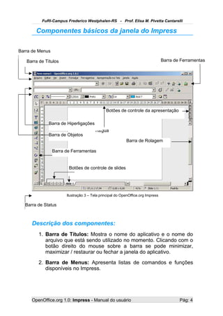 FuRI-Campus Frederico Westphalen-RS - Prof. Elisa M. Pivetta Cantarelli

       Componentes básicos da janela do Impress

Barra de Menus

   Barra de Títulos                                                              Barra de Ferramentas




                                              Botões de controle da apresentação

              Barra de Hiperligações
                                        Régua
              Barra de Objetos
                                                          Barra de Rolagem

                 Barra de Ferramentas


                        Botões de controle de slides
                                   Slide Atual



                       Ilustração 3 – Tela principal do OpenOffice.org Impress

  Barra de Status



     Descrição dos componentes:
        1. Barra de Títulos: Mostra o nome do aplicativo e o nome do
           arquivo que está sendo utilizado no momento. Clicando com o
           botão direito do mouse sobre a barra se pode minimizar,
           maximizar / restaurar ou fechar a janela do aplicativo.
        2. Barra de Menus: Apresenta listas de comandos e funções
           disponíveis no Impress.




     OpenOffice.org 1.0: Impress - Manual do usuário                                     Pág: 4
 