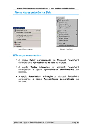 FuRI-Campus Frederico Westphalen-RS - Prof. Elisa M. Pivetta Cantarelli

  Menu Apresentação na Tela




      OpenOffice.org Impress                            Microsoft PowerPoint




Diferenças encontradas:
    A opção Exibir apresentação do Microsoft PowerPoint
      corresponde a Apresentação na Tela no Impress.

    A opção Testar intervalos do Microsoft PowerPoint
      corresponde a opção Apresentação cronometrada no
      Impress.

    A opção Personalizar animação do Microsoft PowerPoint
      corresponde à opção Apresentação personalizada no
      Impress.




OpenOffice.org 1.0: Impress - Manual do usuário                            Pág: 95
 