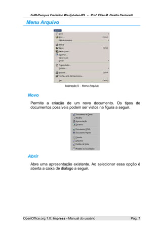 FuRI-Campus Frederico Westphalen-RS - Prof. Elisa M. Pivetta Cantarelli

  Menu Arquivo




                           Ilustração 5 – Menu Arquivo


   Novo
    Permite a criação de um novo documento. Os tipos de
    documentos possíveis podem ser vistos na figura a seguir.




   Abrir
    Abre uma apresentação existente. Ao selecionar essa opção é
    aberta a caixa de diálogo a seguir.




OpenOffice.org 1.0: Impress - Manual do usuário                          Pág: 7
 