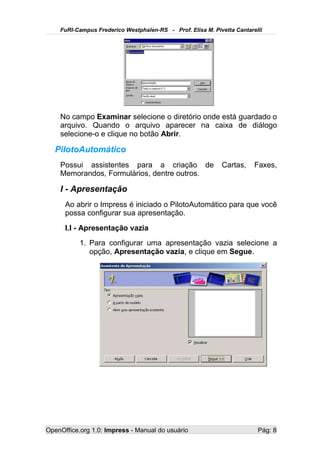 FuRI-Campus Frederico Westphalen-RS - Prof. Elisa M. Pivetta Cantarelli




    No campo Examinar selecione o diretório onde está guardado o
    arquivo. Quando o arquivo aparecer na caixa de diálogo
    selecione-o e clique no botão Abrir.

   PilotoAutomático
    Possui assistentes para a criação de                    Cartas,     Faxes,
    Memorandos, Formulários, dentre outros.

    I - Apresentação
      Ao abrir o Impress é iniciado o PilotoAutomático para que você
      possa configurar sua apresentação.
      I.I - Apresentação vazia
           1. Para configurar uma apresentação vazia selecione a
              opção, Apresentação vazia, e clique em Segue.




OpenOffice.org 1.0: Impress - Manual do usuário                          Pág: 8
 
