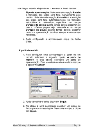 FuRI-Campus Frederico Westphalen-RS - Prof. Elisa M. Pivetta Cantarelli

              Tipo de apresentação: Selecionando a opção Padrão
              a transição dos slides será feita manualmente pelo
              usuário. Selecionando a opção Automático a transição
              dos slides será feita automaticamente. Na transição
              automática é necessário especificar no campo
              Duração da página quanto tempo deverá discorrer até
              que a próxima página seja mostrada e no campo
              Duração da pausa quanto tempo deverá discorrer
              quando a apresentação terminar até que a mesma seja
              reiniciada.
           4. Após configurada a apresentação clique no botão
              Criar.


      A partir de modelo
           1. Para configurar uma apresentação a partir de um
              modelo selecione a segunda opção, A partir do
              modelo, e logo abaixo selecione um estilo de
              apresentação. Para visualizar o estilo escolhido marque
              a opção Visualizar.




           2. Após selecionar o estilo clique em Segue.
           3. Na etapa 2 será necessário escolher um plano de
              fundo para a apresentação. Selecione um tipo e clique
              em Segue.




OpenOffice.org 1.0: Impress - Manual do usuário                         Pág: 10
 
