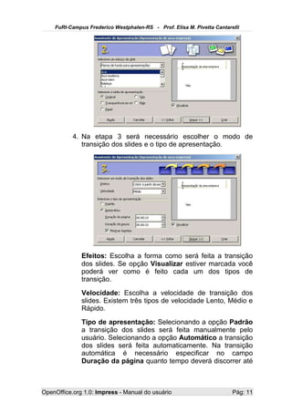 FuRI-Campus Frederico Westphalen-RS - Prof. Elisa M. Pivetta Cantarelli




           4. Na etapa 3 será necessário escolher o modo de
              transição dos slides e o tipo de apresentação.




              Efeitos: Escolha a forma como será feita a transição
              dos slides. Se opção Visualizar estiver marcada você
              poderá ver como é feito cada um dos tipos de
              transição.
              Velocidade: Escolha a velocidade de transição dos
              slides. Existem três tipos de velocidade Lento, Médio e
              Rápido.
              Tipo de apresentação: Selecionando a opção Padrão
              a transição dos slides será feita manualmente pelo
              usuário. Selecionando a opção Automático a transição
              dos slides será feita automaticamente. Na transição
              automática é necessário especificar no campo
              Duração da página quanto tempo deverá discorrer até



OpenOffice.org 1.0: Impress - Manual do usuário                         Pág: 11
 