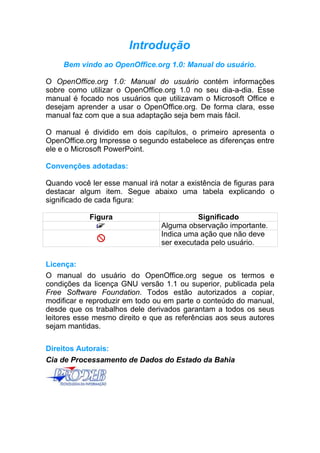 Introdução
     Bem vindo ao OpenOffice.org 1.0: Manual do usuário.

O OpenOffice.org 1.0: Manual do usuário contém informações
sobre como utilizar o OpenOffice.org 1.0 no seu dia-a-dia. Esse
manual é focado nos usuários que utilizavam o Microsoft Office e
desejam aprender a usar o OpenOffice.org. De forma clara, esse
manual faz com que a sua adaptação seja bem mais fácil.

O manual é dividido em dois capítulos, o primeiro apresenta o
OpenOffice.org Impresse o segundo estabelece as diferenças entre
ele e o Microsoft PowerPoint.

Convenções adotadas:

Quando você ler esse manual irá notar a existência de figuras para
destacar algum item. Segue abaixo uma tabela explicando o
significado de cada figura:

            Figura                         Significado
                                 Alguma observação importante.
                                 Indica uma ação que não deve
                                 ser executada pelo usuário.

Licença:
O manual do usuário do OpenOffice.org segue os termos e
condições da licença GNU versão 1.1 ou superior, publicada pela
Free Software Foundation. Todos estão autorizados a copiar,
modificar e reproduzir em todo ou em parte o conteúdo do manual,
desde que os trabalhos dele derivados garantam a todos os seus
leitores esse mesmo direito e que as referências aos seus autores
sejam mantidas.

Direitos Autorais:
Cia de Processamento de Dados do Estado da Bahia
 