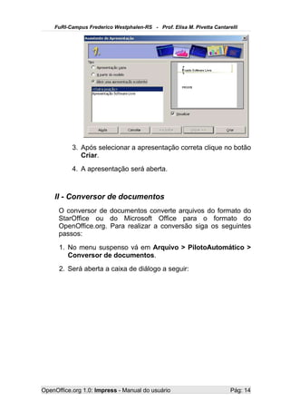 FuRI-Campus Frederico Westphalen-RS - Prof. Elisa M. Pivetta Cantarelli




           3. Após selecionar a apresentação correta clique no botão
              Criar.
           4. A apresentação será aberta.



    II - Conversor de documentos
      O conversor de documentos converte arquivos do formato do
      StarOffice ou do Microsoft Office para o formato do
      OpenOffice.org. Para realizar a conversão siga os seguintes
      passos:
      1. No menu suspenso vá em Arquivo > PilotoAutomático >
         Conversor de documentos.
      2. Será aberta a caixa de diálogo a seguir:




OpenOffice.org 1.0: Impress - Manual do usuário                         Pág: 14
 