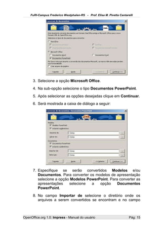 FuRI-Campus Frederico Westphalen-RS - Prof. Elisa M. Pivetta Cantarelli




      3. Selecione a opção Microsoft Office.
      4. Na sub-opção selecione o tipo Documentos PowerPoint.
      5. Após selecionar as opções desejadas clique em Continuar.
      6. Será mostrada a caixa de diálogo a seguir:




      7. Especifique se serão convertidos Modelos e/ou
         Documentos. Para converter os modelos de apresentação
         selecione a opção Modelos PowerPoint. Para converter as
         apresentações    selecione  a   opção     Documentos
         PowerPoint.
      8. No campo Importar de selecione o diretório onde os
         arquivos a serem convertidos se encontram e no campo



OpenOffice.org 1.0: Impress - Manual do usuário                         Pág: 15
 